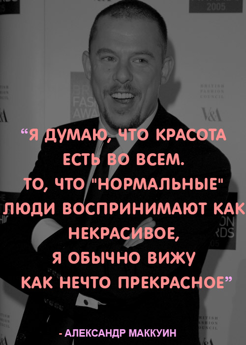 «Я думаю, что красота есть во всем. То, что "нормальные" люди воспринимают как некрасивое, я обычно вижу как нечто прекрасное.» – Александр Маккуин